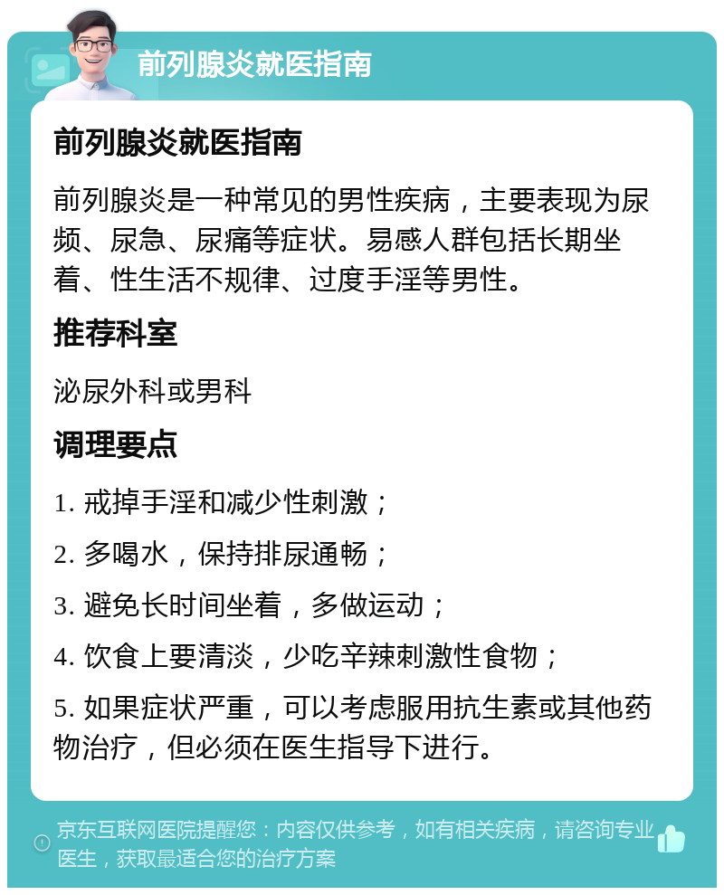 前列腺炎就医指南 前列腺炎就医指南 前列腺炎是一种常见的男性疾病，主要表现为尿频、尿急、尿痛等症状。易感人群包括长期坐着、性生活不规律、过度手淫等男性。 推荐科室 泌尿外科或男科 调理要点 1. 戒掉手淫和减少性刺激； 2. 多喝水，保持排尿通畅； 3. 避免长时间坐着，多做运动； 4. 饮食上要清淡，少吃辛辣刺激性食物； 5. 如果症状严重，可以考虑服用抗生素或其他药物治疗，但必须在医生指导下进行。