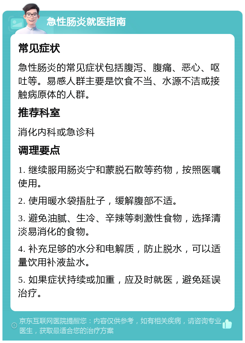 急性肠炎就医指南 常见症状 急性肠炎的常见症状包括腹泻、腹痛、恶心、呕吐等。易感人群主要是饮食不当、水源不洁或接触病原体的人群。 推荐科室 消化内科或急诊科 调理要点 1. 继续服用肠炎宁和蒙脱石散等药物，按照医嘱使用。 2. 使用暖水袋捂肚子，缓解腹部不适。 3. 避免油腻、生冷、辛辣等刺激性食物，选择清淡易消化的食物。 4. 补充足够的水分和电解质，防止脱水，可以适量饮用补液盐水。 5. 如果症状持续或加重，应及时就医，避免延误治疗。