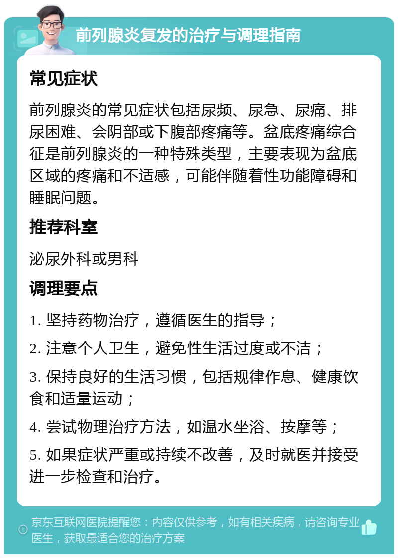 前列腺炎复发的治疗与调理指南 常见症状 前列腺炎的常见症状包括尿频、尿急、尿痛、排尿困难、会阴部或下腹部疼痛等。盆底疼痛综合征是前列腺炎的一种特殊类型，主要表现为盆底区域的疼痛和不适感，可能伴随着性功能障碍和睡眠问题。 推荐科室 泌尿外科或男科 调理要点 1. 坚持药物治疗，遵循医生的指导； 2. 注意个人卫生，避免性生活过度或不洁； 3. 保持良好的生活习惯，包括规律作息、健康饮食和适量运动； 4. 尝试物理治疗方法，如温水坐浴、按摩等； 5. 如果症状严重或持续不改善，及时就医并接受进一步检查和治疗。