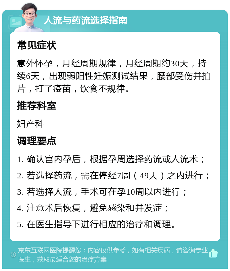 人流与药流选择指南 常见症状 意外怀孕，月经周期规律，月经周期约30天，持续6天，出现弱阳性妊娠测试结果，腰部受伤并拍片，打了疫苗，饮食不规律。 推荐科室 妇产科 调理要点 1. 确认宫内孕后，根据孕周选择药流或人流术； 2. 若选择药流，需在停经7周（49天）之内进行； 3. 若选择人流，手术可在孕10周以内进行； 4. 注意术后恢复，避免感染和并发症； 5. 在医生指导下进行相应的治疗和调理。