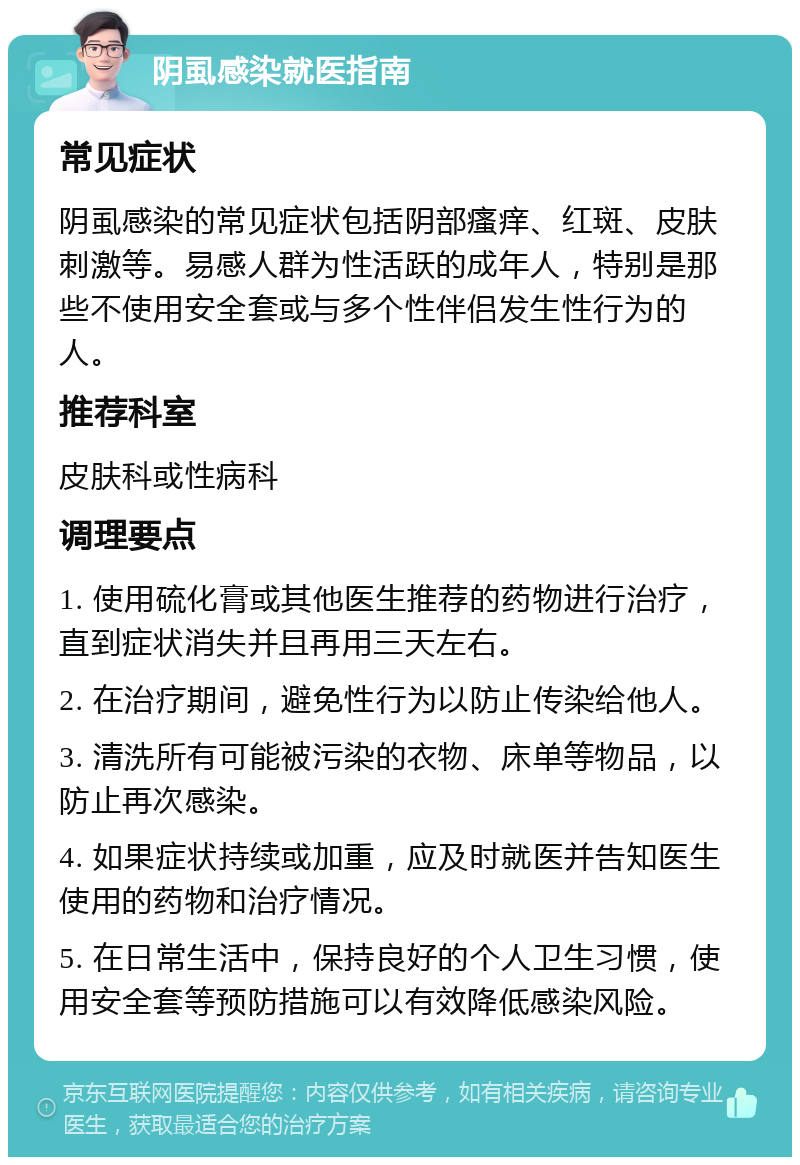 阴虱感染就医指南 常见症状 阴虱感染的常见症状包括阴部瘙痒、红斑、皮肤刺激等。易感人群为性活跃的成年人，特别是那些不使用安全套或与多个性伴侣发生性行为的人。 推荐科室 皮肤科或性病科 调理要点 1. 使用硫化膏或其他医生推荐的药物进行治疗，直到症状消失并且再用三天左右。 2. 在治疗期间，避免性行为以防止传染给他人。 3. 清洗所有可能被污染的衣物、床单等物品，以防止再次感染。 4. 如果症状持续或加重，应及时就医并告知医生使用的药物和治疗情况。 5. 在日常生活中，保持良好的个人卫生习惯，使用安全套等预防措施可以有效降低感染风险。