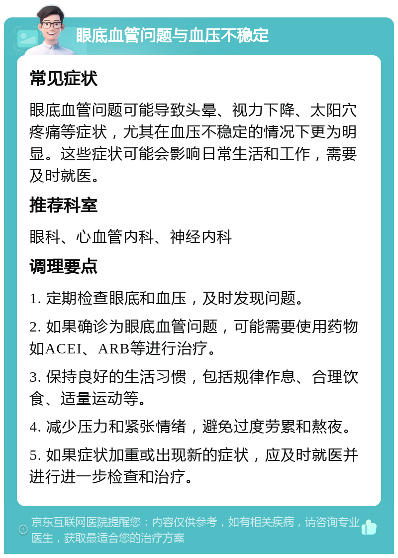 眼底血管问题与血压不稳定 常见症状 眼底血管问题可能导致头晕、视力下降、太阳穴疼痛等症状，尤其在血压不稳定的情况下更为明显。这些症状可能会影响日常生活和工作，需要及时就医。 推荐科室 眼科、心血管内科、神经内科 调理要点 1. 定期检查眼底和血压，及时发现问题。 2. 如果确诊为眼底血管问题，可能需要使用药物如ACEI、ARB等进行治疗。 3. 保持良好的生活习惯，包括规律作息、合理饮食、适量运动等。 4. 减少压力和紧张情绪，避免过度劳累和熬夜。 5. 如果症状加重或出现新的症状，应及时就医并进行进一步检查和治疗。