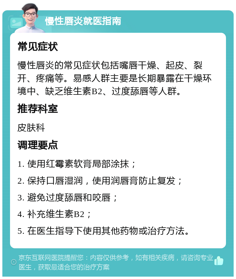 慢性唇炎就医指南 常见症状 慢性唇炎的常见症状包括嘴唇干燥、起皮、裂开、疼痛等。易感人群主要是长期暴露在干燥环境中、缺乏维生素B2、过度舔唇等人群。 推荐科室 皮肤科 调理要点 1. 使用红霉素软膏局部涂抹； 2. 保持口唇湿润，使用润唇膏防止复发； 3. 避免过度舔唇和咬唇； 4. 补充维生素B2； 5. 在医生指导下使用其他药物或治疗方法。