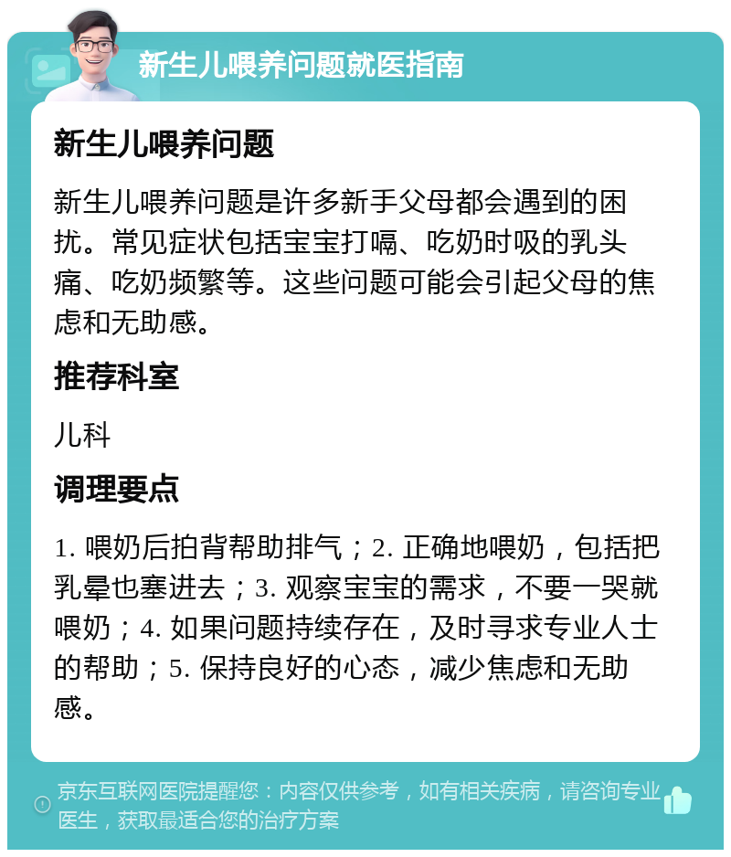 新生儿喂养问题就医指南 新生儿喂养问题 新生儿喂养问题是许多新手父母都会遇到的困扰。常见症状包括宝宝打嗝、吃奶时吸的乳头痛、吃奶频繁等。这些问题可能会引起父母的焦虑和无助感。 推荐科室 儿科 调理要点 1. 喂奶后拍背帮助排气；2. 正确地喂奶，包括把乳晕也塞进去；3. 观察宝宝的需求，不要一哭就喂奶；4. 如果问题持续存在，及时寻求专业人士的帮助；5. 保持良好的心态，减少焦虑和无助感。