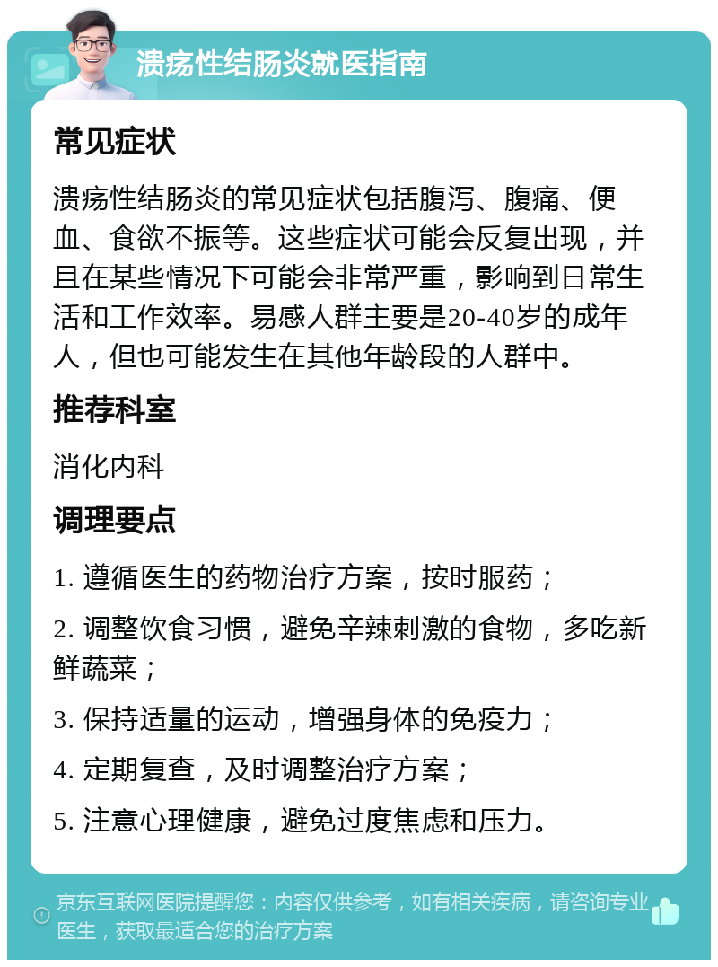 溃疡性结肠炎就医指南 常见症状 溃疡性结肠炎的常见症状包括腹泻、腹痛、便血、食欲不振等。这些症状可能会反复出现，并且在某些情况下可能会非常严重，影响到日常生活和工作效率。易感人群主要是20-40岁的成年人，但也可能发生在其他年龄段的人群中。 推荐科室 消化内科 调理要点 1. 遵循医生的药物治疗方案，按时服药； 2. 调整饮食习惯，避免辛辣刺激的食物，多吃新鲜蔬菜； 3. 保持适量的运动，增强身体的免疫力； 4. 定期复查，及时调整治疗方案； 5. 注意心理健康，避免过度焦虑和压力。