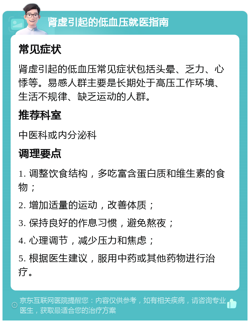 肾虚引起的低血压就医指南 常见症状 肾虚引起的低血压常见症状包括头晕、乏力、心悸等。易感人群主要是长期处于高压工作环境、生活不规律、缺乏运动的人群。 推荐科室 中医科或内分泌科 调理要点 1. 调整饮食结构，多吃富含蛋白质和维生素的食物； 2. 增加适量的运动，改善体质； 3. 保持良好的作息习惯，避免熬夜； 4. 心理调节，减少压力和焦虑； 5. 根据医生建议，服用中药或其他药物进行治疗。