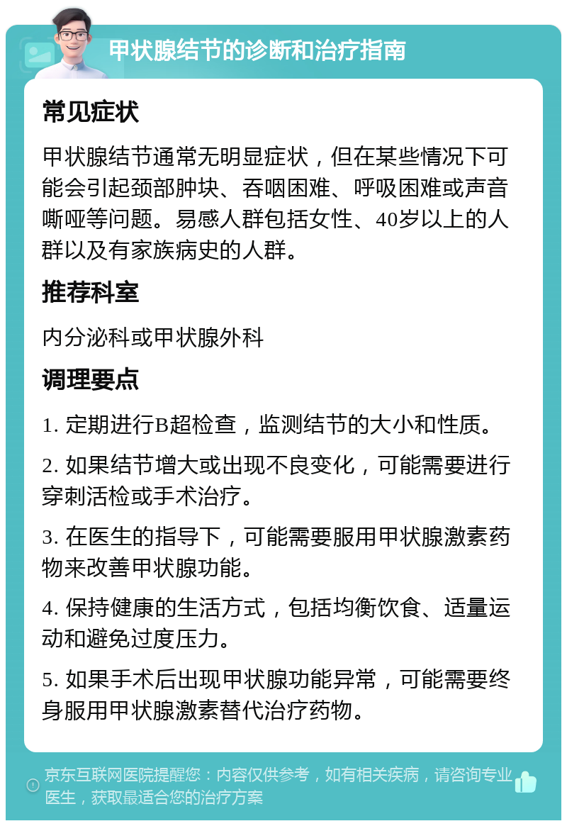 甲状腺结节的诊断和治疗指南 常见症状 甲状腺结节通常无明显症状，但在某些情况下可能会引起颈部肿块、吞咽困难、呼吸困难或声音嘶哑等问题。易感人群包括女性、40岁以上的人群以及有家族病史的人群。 推荐科室 内分泌科或甲状腺外科 调理要点 1. 定期进行B超检查，监测结节的大小和性质。 2. 如果结节增大或出现不良变化，可能需要进行穿刺活检或手术治疗。 3. 在医生的指导下，可能需要服用甲状腺激素药物来改善甲状腺功能。 4. 保持健康的生活方式，包括均衡饮食、适量运动和避免过度压力。 5. 如果手术后出现甲状腺功能异常，可能需要终身服用甲状腺激素替代治疗药物。