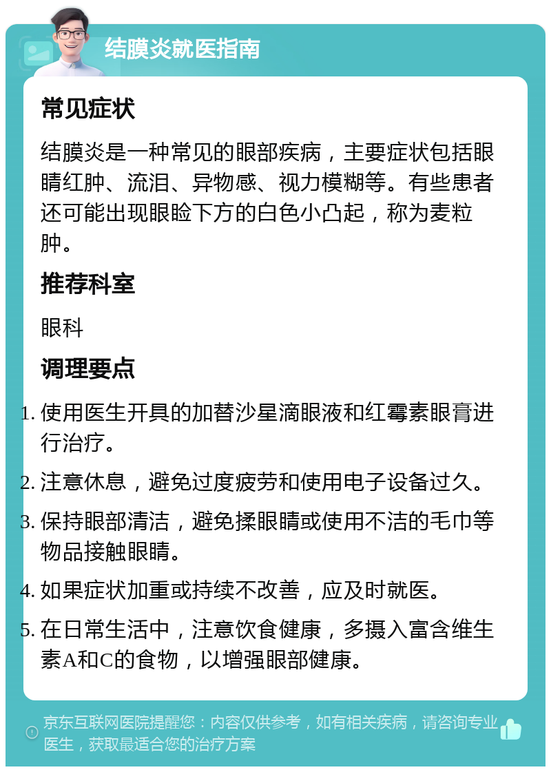 结膜炎就医指南 常见症状 结膜炎是一种常见的眼部疾病，主要症状包括眼睛红肿、流泪、异物感、视力模糊等。有些患者还可能出现眼睑下方的白色小凸起，称为麦粒肿。 推荐科室 眼科 调理要点 使用医生开具的加替沙星滴眼液和红霉素眼膏进行治疗。 注意休息，避免过度疲劳和使用电子设备过久。 保持眼部清洁，避免揉眼睛或使用不洁的毛巾等物品接触眼睛。 如果症状加重或持续不改善，应及时就医。 在日常生活中，注意饮食健康，多摄入富含维生素A和C的食物，以增强眼部健康。