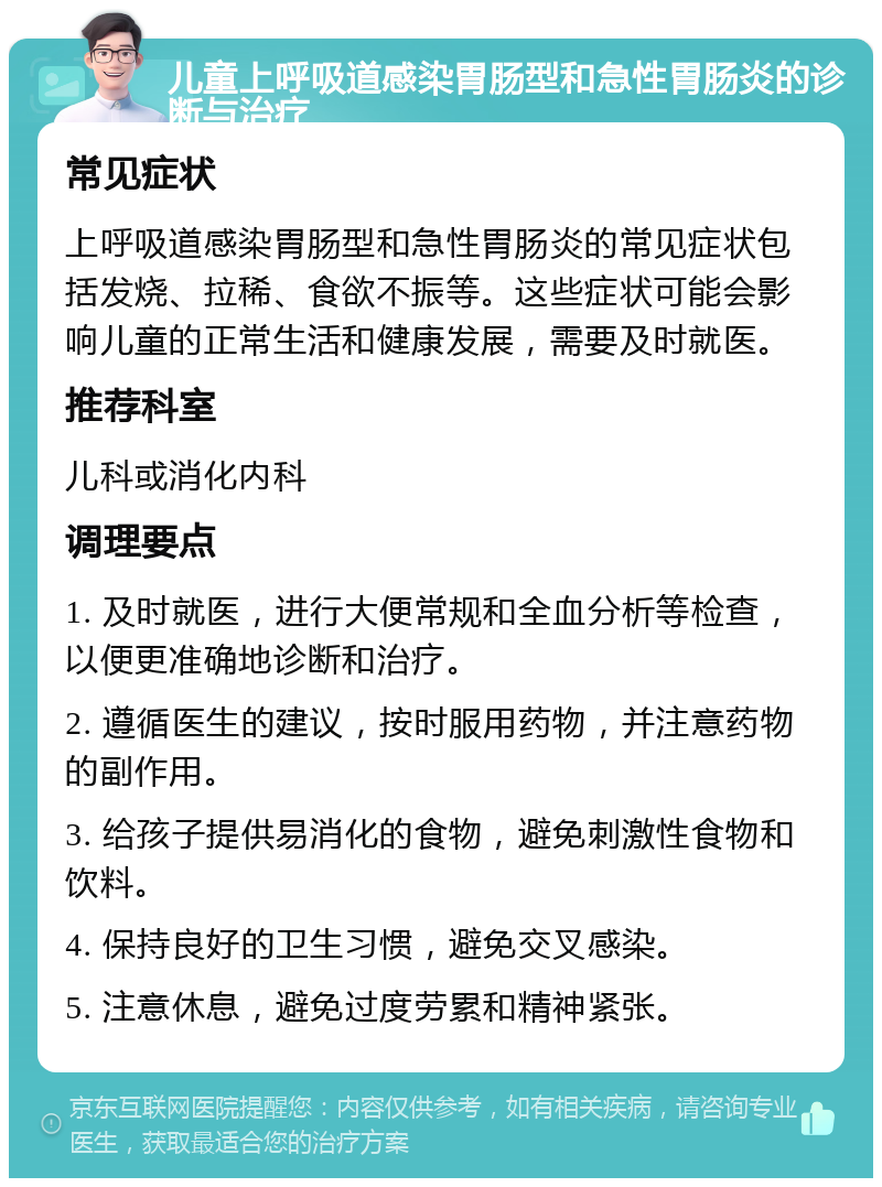 儿童上呼吸道感染胃肠型和急性胃肠炎的诊断与治疗 常见症状 上呼吸道感染胃肠型和急性胃肠炎的常见症状包括发烧、拉稀、食欲不振等。这些症状可能会影响儿童的正常生活和健康发展，需要及时就医。 推荐科室 儿科或消化内科 调理要点 1. 及时就医，进行大便常规和全血分析等检查，以便更准确地诊断和治疗。 2. 遵循医生的建议，按时服用药物，并注意药物的副作用。 3. 给孩子提供易消化的食物，避免刺激性食物和饮料。 4. 保持良好的卫生习惯，避免交叉感染。 5. 注意休息，避免过度劳累和精神紧张。