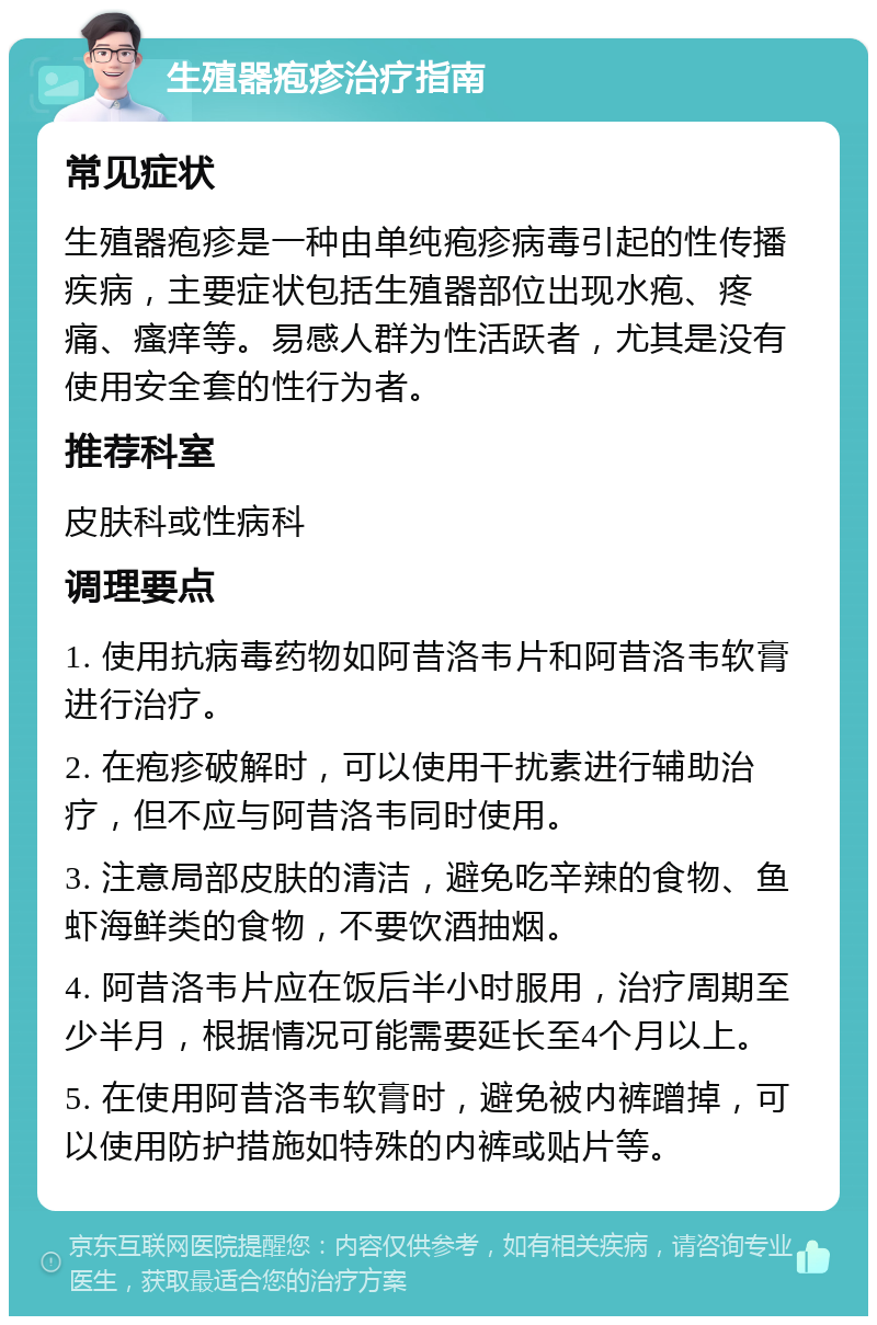 生殖器疱疹治疗指南 常见症状 生殖器疱疹是一种由单纯疱疹病毒引起的性传播疾病，主要症状包括生殖器部位出现水疱、疼痛、瘙痒等。易感人群为性活跃者，尤其是没有使用安全套的性行为者。 推荐科室 皮肤科或性病科 调理要点 1. 使用抗病毒药物如阿昔洛韦片和阿昔洛韦软膏进行治疗。 2. 在疱疹破解时，可以使用干扰素进行辅助治疗，但不应与阿昔洛韦同时使用。 3. 注意局部皮肤的清洁，避免吃辛辣的食物、鱼虾海鲜类的食物，不要饮酒抽烟。 4. 阿昔洛韦片应在饭后半小时服用，治疗周期至少半月，根据情况可能需要延长至4个月以上。 5. 在使用阿昔洛韦软膏时，避免被内裤蹭掉，可以使用防护措施如特殊的内裤或贴片等。