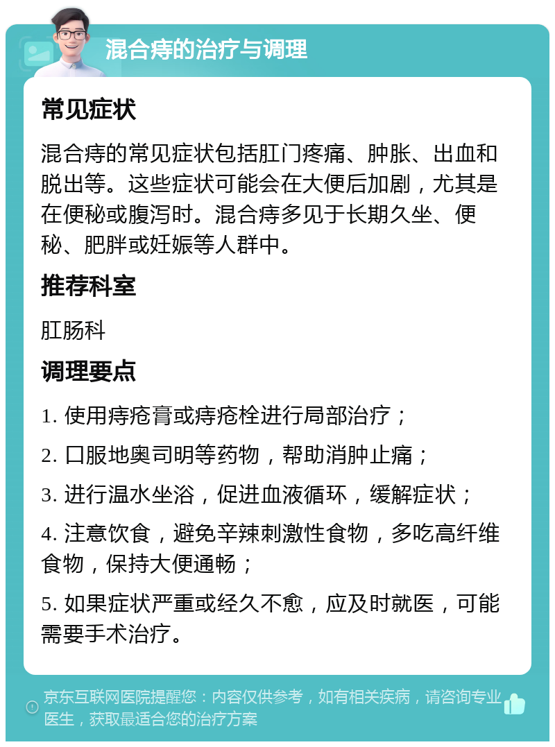 混合痔的治疗与调理 常见症状 混合痔的常见症状包括肛门疼痛、肿胀、出血和脱出等。这些症状可能会在大便后加剧，尤其是在便秘或腹泻时。混合痔多见于长期久坐、便秘、肥胖或妊娠等人群中。 推荐科室 肛肠科 调理要点 1. 使用痔疮膏或痔疮栓进行局部治疗； 2. 口服地奥司明等药物，帮助消肿止痛； 3. 进行温水坐浴，促进血液循环，缓解症状； 4. 注意饮食，避免辛辣刺激性食物，多吃高纤维食物，保持大便通畅； 5. 如果症状严重或经久不愈，应及时就医，可能需要手术治疗。