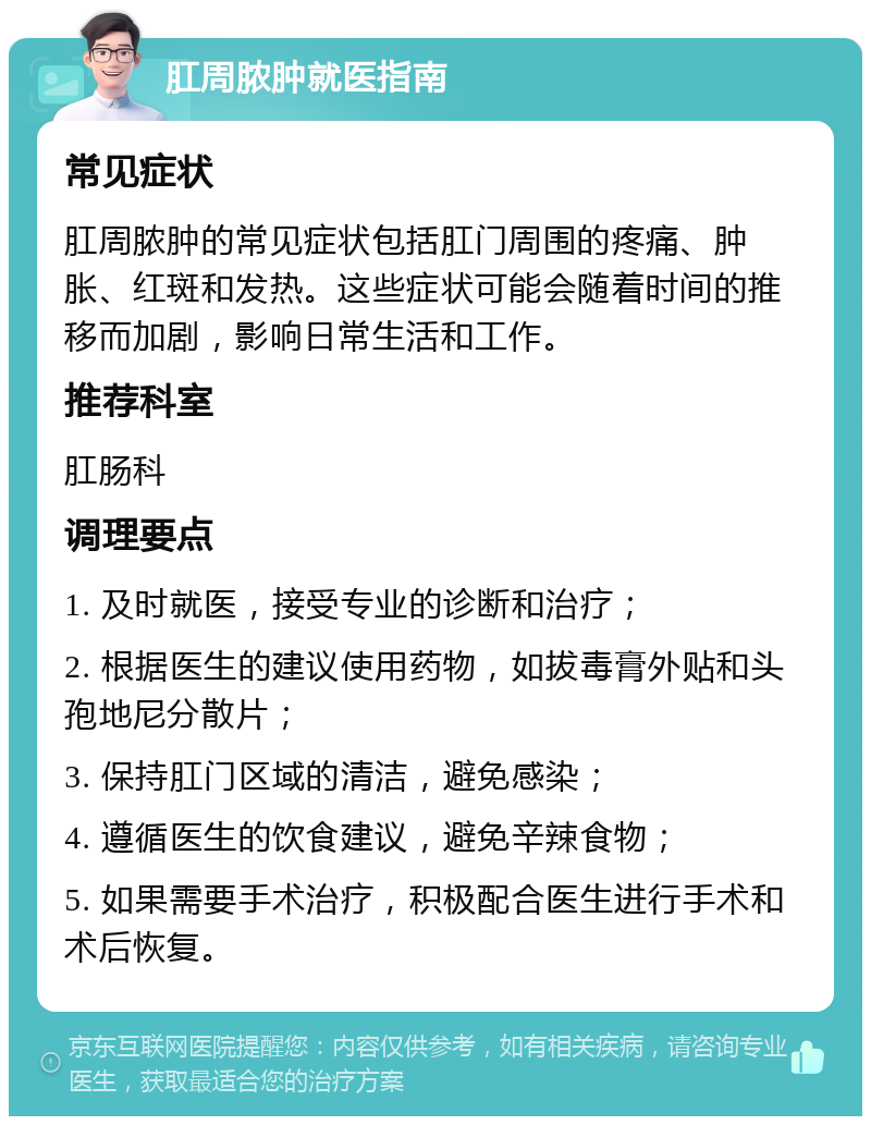 肛周脓肿就医指南 常见症状 肛周脓肿的常见症状包括肛门周围的疼痛、肿胀、红斑和发热。这些症状可能会随着时间的推移而加剧，影响日常生活和工作。 推荐科室 肛肠科 调理要点 1. 及时就医，接受专业的诊断和治疗； 2. 根据医生的建议使用药物，如拔毒膏外贴和头孢地尼分散片； 3. 保持肛门区域的清洁，避免感染； 4. 遵循医生的饮食建议，避免辛辣食物； 5. 如果需要手术治疗，积极配合医生进行手术和术后恢复。