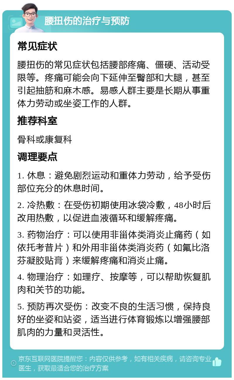 腰扭伤的治疗与预防 常见症状 腰扭伤的常见症状包括腰部疼痛、僵硬、活动受限等。疼痛可能会向下延伸至臀部和大腿，甚至引起抽筋和麻木感。易感人群主要是长期从事重体力劳动或坐姿工作的人群。 推荐科室 骨科或康复科 调理要点 1. 休息：避免剧烈运动和重体力劳动，给予受伤部位充分的休息时间。 2. 冷热敷：在受伤初期使用冰袋冷敷，48小时后改用热敷，以促进血液循环和缓解疼痛。 3. 药物治疗：可以使用非甾体类消炎止痛药（如依托考昔片）和外用非甾体类消炎药（如氟比洛芬凝胶贴膏）来缓解疼痛和消炎止痛。 4. 物理治疗：如理疗、按摩等，可以帮助恢复肌肉和关节的功能。 5. 预防再次受伤：改变不良的生活习惯，保持良好的坐姿和站姿，适当进行体育锻炼以增强腰部肌肉的力量和灵活性。