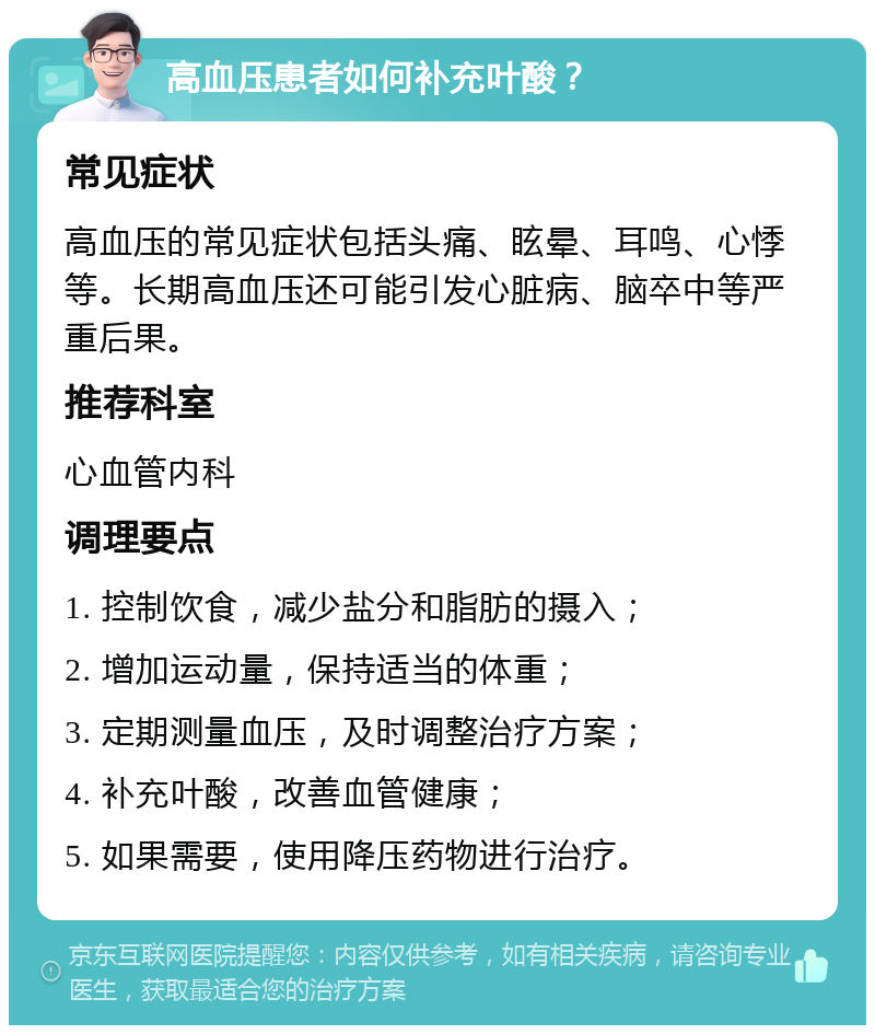 高血压患者如何补充叶酸？ 常见症状 高血压的常见症状包括头痛、眩晕、耳鸣、心悸等。长期高血压还可能引发心脏病、脑卒中等严重后果。 推荐科室 心血管内科 调理要点 1. 控制饮食，减少盐分和脂肪的摄入； 2. 增加运动量，保持适当的体重； 3. 定期测量血压，及时调整治疗方案； 4. 补充叶酸，改善血管健康； 5. 如果需要，使用降压药物进行治疗。