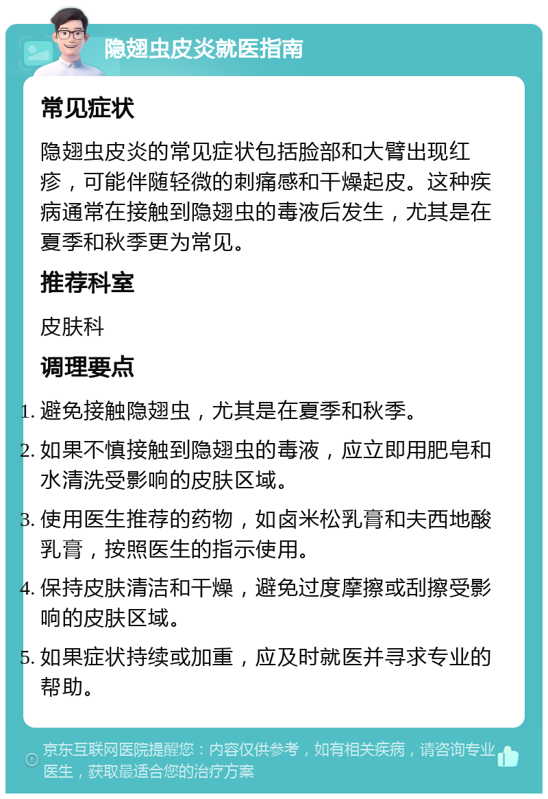 隐翅虫皮炎就医指南 常见症状 隐翅虫皮炎的常见症状包括脸部和大臂出现红疹，可能伴随轻微的刺痛感和干燥起皮。这种疾病通常在接触到隐翅虫的毒液后发生，尤其是在夏季和秋季更为常见。 推荐科室 皮肤科 调理要点 避免接触隐翅虫，尤其是在夏季和秋季。 如果不慎接触到隐翅虫的毒液，应立即用肥皂和水清洗受影响的皮肤区域。 使用医生推荐的药物，如卤米松乳膏和夫西地酸乳膏，按照医生的指示使用。 保持皮肤清洁和干燥，避免过度摩擦或刮擦受影响的皮肤区域。 如果症状持续或加重，应及时就医并寻求专业的帮助。