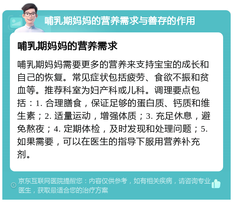 哺乳期妈妈的营养需求与善存的作用 哺乳期妈妈的营养需求 哺乳期妈妈需要更多的营养来支持宝宝的成长和自己的恢复。常见症状包括疲劳、食欲不振和贫血等。推荐科室为妇产科或儿科。调理要点包括：1. 合理膳食，保证足够的蛋白质、钙质和维生素；2. 适量运动，增强体质；3. 充足休息，避免熬夜；4. 定期体检，及时发现和处理问题；5. 如果需要，可以在医生的指导下服用营养补充剂。