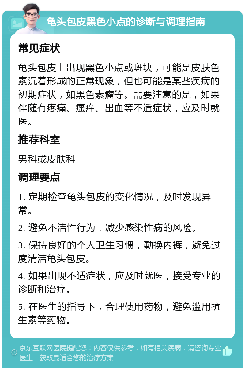 龟头包皮黑色小点的诊断与调理指南 常见症状 龟头包皮上出现黑色小点或斑块，可能是皮肤色素沉着形成的正常现象，但也可能是某些疾病的初期症状，如黑色素瘤等。需要注意的是，如果伴随有疼痛、瘙痒、出血等不适症状，应及时就医。 推荐科室 男科或皮肤科 调理要点 1. 定期检查龟头包皮的变化情况，及时发现异常。 2. 避免不洁性行为，减少感染性病的风险。 3. 保持良好的个人卫生习惯，勤换内裤，避免过度清洁龟头包皮。 4. 如果出现不适症状，应及时就医，接受专业的诊断和治疗。 5. 在医生的指导下，合理使用药物，避免滥用抗生素等药物。