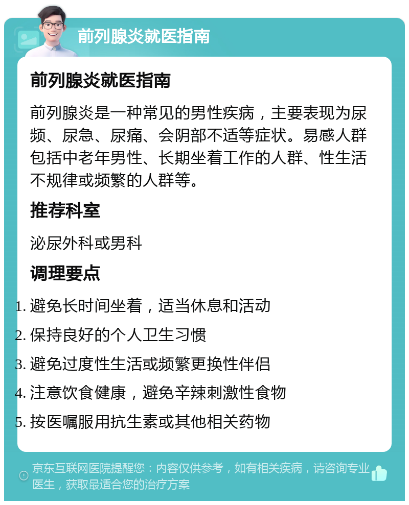 前列腺炎就医指南 前列腺炎就医指南 前列腺炎是一种常见的男性疾病，主要表现为尿频、尿急、尿痛、会阴部不适等症状。易感人群包括中老年男性、长期坐着工作的人群、性生活不规律或频繁的人群等。 推荐科室 泌尿外科或男科 调理要点 避免长时间坐着，适当休息和活动 保持良好的个人卫生习惯 避免过度性生活或频繁更换性伴侣 注意饮食健康，避免辛辣刺激性食物 按医嘱服用抗生素或其他相关药物