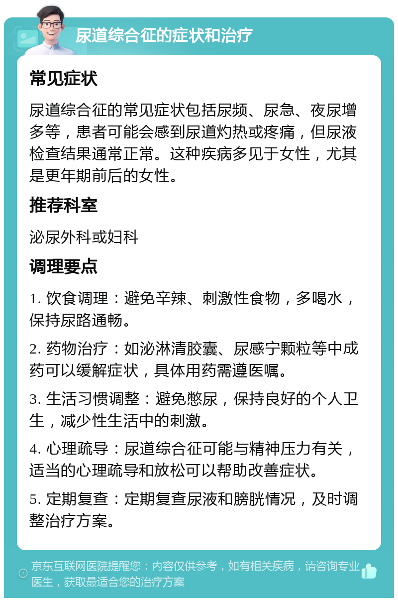 尿道综合征的症状和治疗 常见症状 尿道综合征的常见症状包括尿频、尿急、夜尿增多等，患者可能会感到尿道灼热或疼痛，但尿液检查结果通常正常。这种疾病多见于女性，尤其是更年期前后的女性。 推荐科室 泌尿外科或妇科 调理要点 1. 饮食调理：避免辛辣、刺激性食物，多喝水，保持尿路通畅。 2. 药物治疗：如泌淋清胶囊、尿感宁颗粒等中成药可以缓解症状，具体用药需遵医嘱。 3. 生活习惯调整：避免憋尿，保持良好的个人卫生，减少性生活中的刺激。 4. 心理疏导：尿道综合征可能与精神压力有关，适当的心理疏导和放松可以帮助改善症状。 5. 定期复查：定期复查尿液和膀胱情况，及时调整治疗方案。