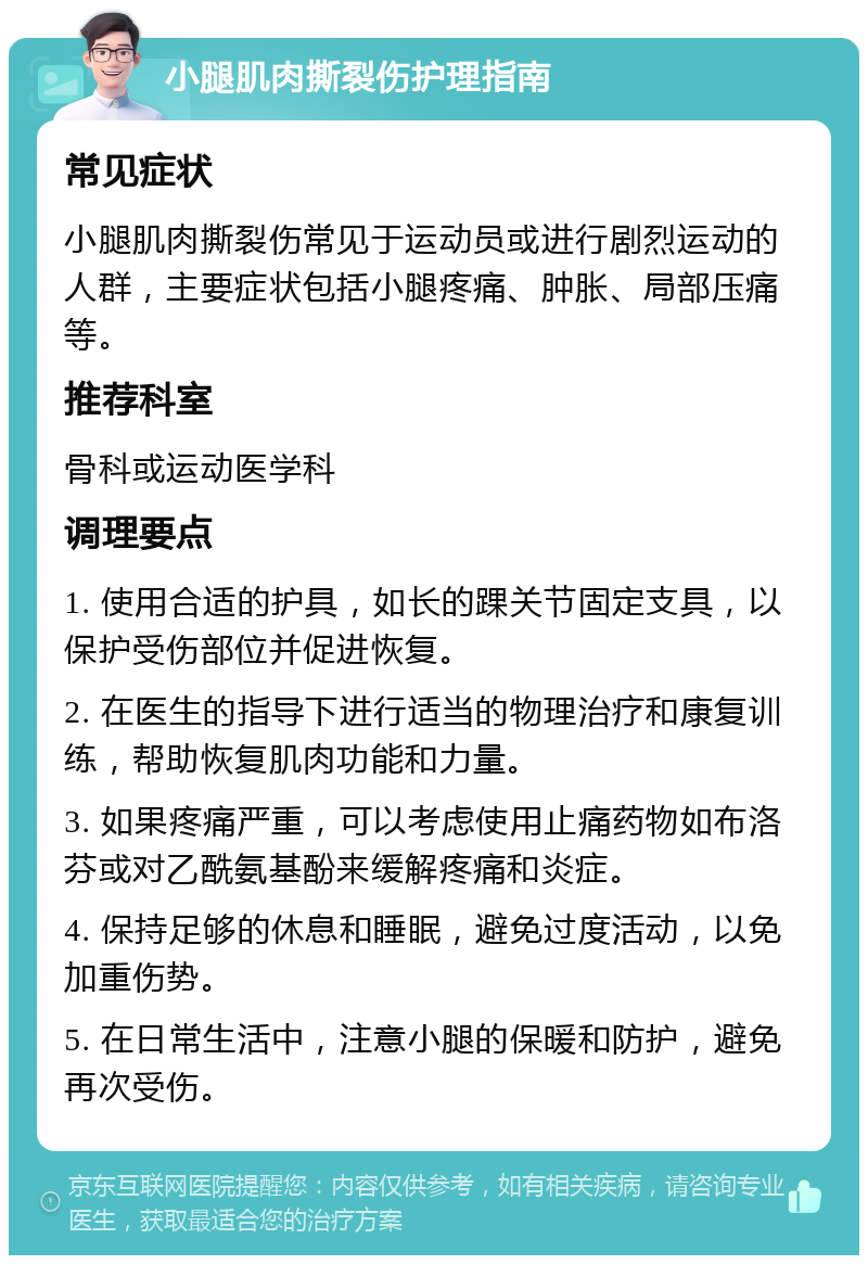 小腿肌肉撕裂伤护理指南 常见症状 小腿肌肉撕裂伤常见于运动员或进行剧烈运动的人群，主要症状包括小腿疼痛、肿胀、局部压痛等。 推荐科室 骨科或运动医学科 调理要点 1. 使用合适的护具，如长的踝关节固定支具，以保护受伤部位并促进恢复。 2. 在医生的指导下进行适当的物理治疗和康复训练，帮助恢复肌肉功能和力量。 3. 如果疼痛严重，可以考虑使用止痛药物如布洛芬或对乙酰氨基酚来缓解疼痛和炎症。 4. 保持足够的休息和睡眠，避免过度活动，以免加重伤势。 5. 在日常生活中，注意小腿的保暖和防护，避免再次受伤。