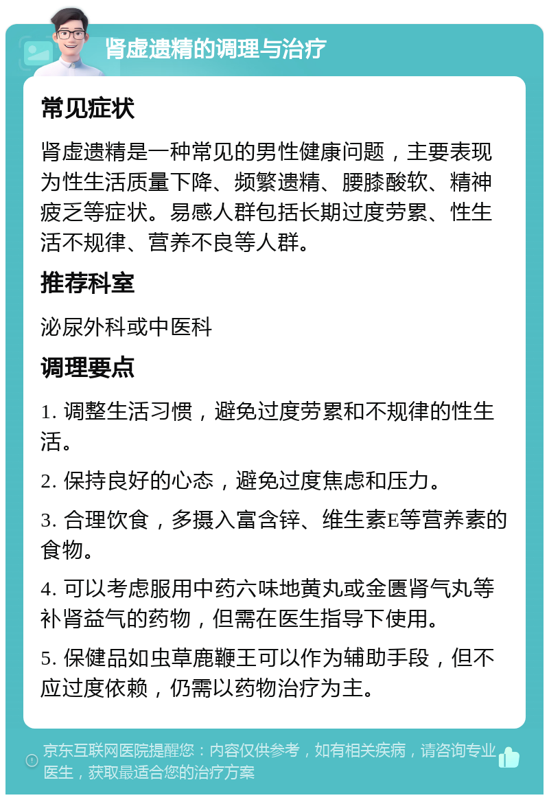 肾虚遗精的调理与治疗 常见症状 肾虚遗精是一种常见的男性健康问题，主要表现为性生活质量下降、频繁遗精、腰膝酸软、精神疲乏等症状。易感人群包括长期过度劳累、性生活不规律、营养不良等人群。 推荐科室 泌尿外科或中医科 调理要点 1. 调整生活习惯，避免过度劳累和不规律的性生活。 2. 保持良好的心态，避免过度焦虑和压力。 3. 合理饮食，多摄入富含锌、维生素E等营养素的食物。 4. 可以考虑服用中药六味地黄丸或金匮肾气丸等补肾益气的药物，但需在医生指导下使用。 5. 保健品如虫草鹿鞭王可以作为辅助手段，但不应过度依赖，仍需以药物治疗为主。