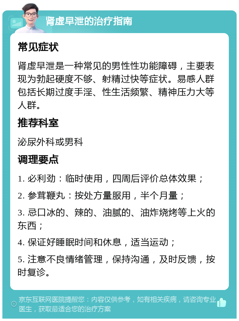 肾虚早泄的治疗指南 常见症状 肾虚早泄是一种常见的男性性功能障碍，主要表现为勃起硬度不够、射精过快等症状。易感人群包括长期过度手淫、性生活频繁、精神压力大等人群。 推荐科室 泌尿外科或男科 调理要点 1. 必利劲：临时使用，四周后评价总体效果； 2. 参茸鞭丸：按处方量服用，半个月量； 3. 忌口冰的、辣的、油腻的、油炸烧烤等上火的东西； 4. 保证好睡眠时间和休息，适当运动； 5. 注意不良情绪管理，保持沟通，及时反馈，按时复诊。