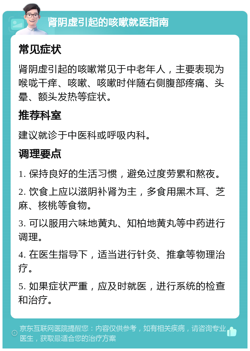 肾阴虚引起的咳嗽就医指南 常见症状 肾阴虚引起的咳嗽常见于中老年人，主要表现为喉咙干痒、咳嗽、咳嗽时伴随右侧腹部疼痛、头晕、额头发热等症状。 推荐科室 建议就诊于中医科或呼吸内科。 调理要点 1. 保持良好的生活习惯，避免过度劳累和熬夜。 2. 饮食上应以滋阴补肾为主，多食用黑木耳、芝麻、核桃等食物。 3. 可以服用六味地黄丸、知柏地黄丸等中药进行调理。 4. 在医生指导下，适当进行针灸、推拿等物理治疗。 5. 如果症状严重，应及时就医，进行系统的检查和治疗。