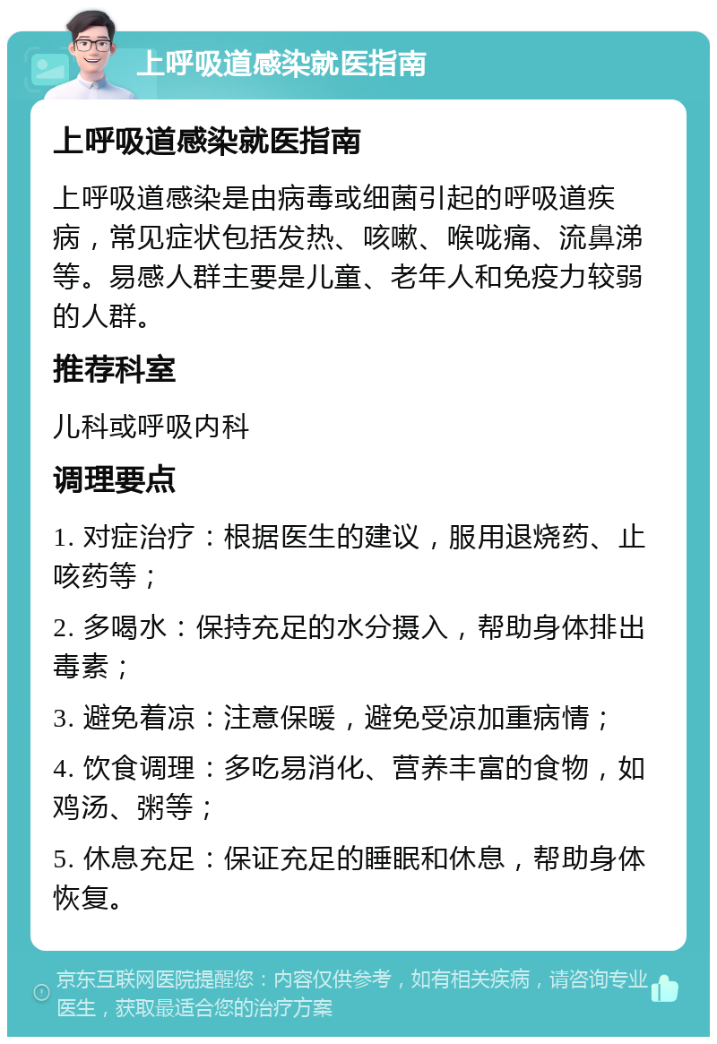 上呼吸道感染就医指南 上呼吸道感染就医指南 上呼吸道感染是由病毒或细菌引起的呼吸道疾病，常见症状包括发热、咳嗽、喉咙痛、流鼻涕等。易感人群主要是儿童、老年人和免疫力较弱的人群。 推荐科室 儿科或呼吸内科 调理要点 1. 对症治疗：根据医生的建议，服用退烧药、止咳药等； 2. 多喝水：保持充足的水分摄入，帮助身体排出毒素； 3. 避免着凉：注意保暖，避免受凉加重病情； 4. 饮食调理：多吃易消化、营养丰富的食物，如鸡汤、粥等； 5. 休息充足：保证充足的睡眠和休息，帮助身体恢复。