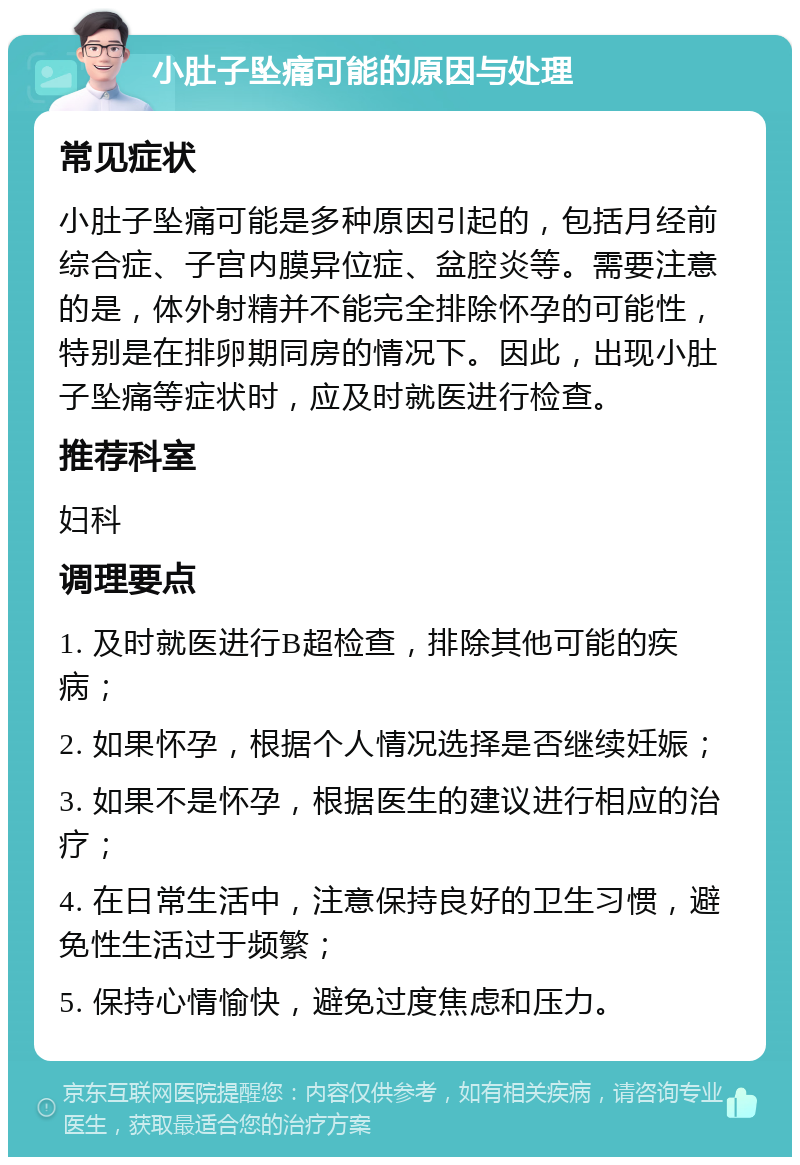 小肚子坠痛可能的原因与处理 常见症状 小肚子坠痛可能是多种原因引起的，包括月经前综合症、子宫内膜异位症、盆腔炎等。需要注意的是，体外射精并不能完全排除怀孕的可能性，特别是在排卵期同房的情况下。因此，出现小肚子坠痛等症状时，应及时就医进行检查。 推荐科室 妇科 调理要点 1. 及时就医进行B超检查，排除其他可能的疾病； 2. 如果怀孕，根据个人情况选择是否继续妊娠； 3. 如果不是怀孕，根据医生的建议进行相应的治疗； 4. 在日常生活中，注意保持良好的卫生习惯，避免性生活过于频繁； 5. 保持心情愉快，避免过度焦虑和压力。