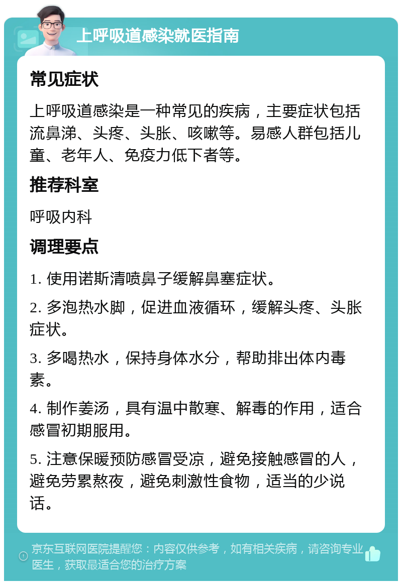 上呼吸道感染就医指南 常见症状 上呼吸道感染是一种常见的疾病，主要症状包括流鼻涕、头疼、头胀、咳嗽等。易感人群包括儿童、老年人、免疫力低下者等。 推荐科室 呼吸内科 调理要点 1. 使用诺斯清喷鼻子缓解鼻塞症状。 2. 多泡热水脚，促进血液循环，缓解头疼、头胀症状。 3. 多喝热水，保持身体水分，帮助排出体内毒素。 4. 制作姜汤，具有温中散寒、解毒的作用，适合感冒初期服用。 5. 注意保暖预防感冒受凉，避免接触感冒的人，避免劳累熬夜，避免刺激性食物，适当的少说话。