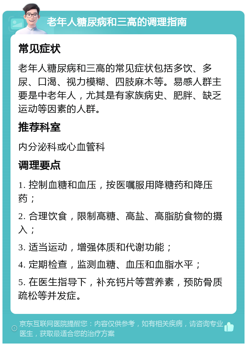 老年人糖尿病和三高的调理指南 常见症状 老年人糖尿病和三高的常见症状包括多饮、多尿、口渴、视力模糊、四肢麻木等。易感人群主要是中老年人，尤其是有家族病史、肥胖、缺乏运动等因素的人群。 推荐科室 内分泌科或心血管科 调理要点 1. 控制血糖和血压，按医嘱服用降糖药和降压药； 2. 合理饮食，限制高糖、高盐、高脂肪食物的摄入； 3. 适当运动，增强体质和代谢功能； 4. 定期检查，监测血糖、血压和血脂水平； 5. 在医生指导下，补充钙片等营养素，预防骨质疏松等并发症。