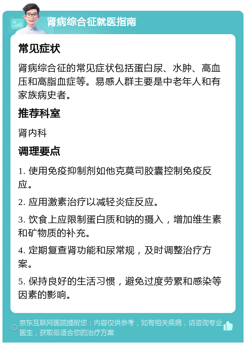 肾病综合征就医指南 常见症状 肾病综合征的常见症状包括蛋白尿、水肿、高血压和高脂血症等。易感人群主要是中老年人和有家族病史者。 推荐科室 肾内科 调理要点 1. 使用免疫抑制剂如他克莫司胶囊控制免疫反应。 2. 应用激素治疗以减轻炎症反应。 3. 饮食上应限制蛋白质和钠的摄入，增加维生素和矿物质的补充。 4. 定期复查肾功能和尿常规，及时调整治疗方案。 5. 保持良好的生活习惯，避免过度劳累和感染等因素的影响。