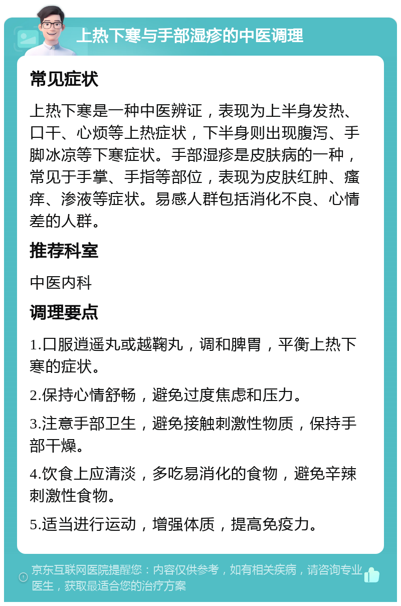 上热下寒与手部湿疹的中医调理 常见症状 上热下寒是一种中医辨证，表现为上半身发热、口干、心烦等上热症状，下半身则出现腹泻、手脚冰凉等下寒症状。手部湿疹是皮肤病的一种，常见于手掌、手指等部位，表现为皮肤红肿、瘙痒、渗液等症状。易感人群包括消化不良、心情差的人群。 推荐科室 中医内科 调理要点 1.口服逍遥丸或越鞠丸，调和脾胃，平衡上热下寒的症状。 2.保持心情舒畅，避免过度焦虑和压力。 3.注意手部卫生，避免接触刺激性物质，保持手部干燥。 4.饮食上应清淡，多吃易消化的食物，避免辛辣刺激性食物。 5.适当进行运动，增强体质，提高免疫力。