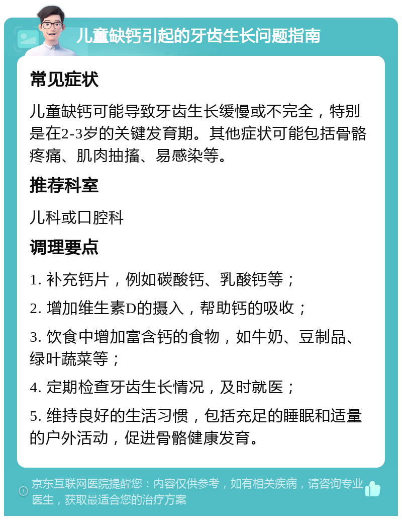 儿童缺钙引起的牙齿生长问题指南 常见症状 儿童缺钙可能导致牙齿生长缓慢或不完全，特别是在2-3岁的关键发育期。其他症状可能包括骨骼疼痛、肌肉抽搐、易感染等。 推荐科室 儿科或口腔科 调理要点 1. 补充钙片，例如碳酸钙、乳酸钙等； 2. 增加维生素D的摄入，帮助钙的吸收； 3. 饮食中增加富含钙的食物，如牛奶、豆制品、绿叶蔬菜等； 4. 定期检查牙齿生长情况，及时就医； 5. 维持良好的生活习惯，包括充足的睡眠和适量的户外活动，促进骨骼健康发育。