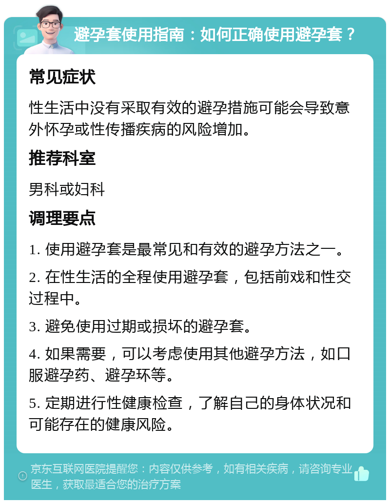 避孕套使用指南：如何正确使用避孕套？ 常见症状 性生活中没有采取有效的避孕措施可能会导致意外怀孕或性传播疾病的风险增加。 推荐科室 男科或妇科 调理要点 1. 使用避孕套是最常见和有效的避孕方法之一。 2. 在性生活的全程使用避孕套，包括前戏和性交过程中。 3. 避免使用过期或损坏的避孕套。 4. 如果需要，可以考虑使用其他避孕方法，如口服避孕药、避孕环等。 5. 定期进行性健康检查，了解自己的身体状况和可能存在的健康风险。