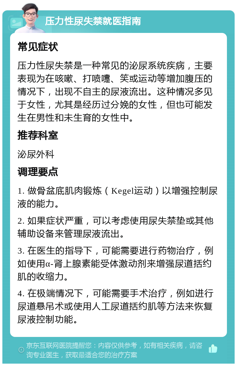 压力性尿失禁就医指南 常见症状 压力性尿失禁是一种常见的泌尿系统疾病，主要表现为在咳嗽、打喷嚏、笑或运动等增加腹压的情况下，出现不自主的尿液流出。这种情况多见于女性，尤其是经历过分娩的女性，但也可能发生在男性和未生育的女性中。 推荐科室 泌尿外科 调理要点 1. 做骨盆底肌肉锻炼（Kegel运动）以增强控制尿液的能力。 2. 如果症状严重，可以考虑使用尿失禁垫或其他辅助设备来管理尿液流出。 3. 在医生的指导下，可能需要进行药物治疗，例如使用α-肾上腺素能受体激动剂来增强尿道括约肌的收缩力。 4. 在极端情况下，可能需要手术治疗，例如进行尿道悬吊术或使用人工尿道括约肌等方法来恢复尿液控制功能。