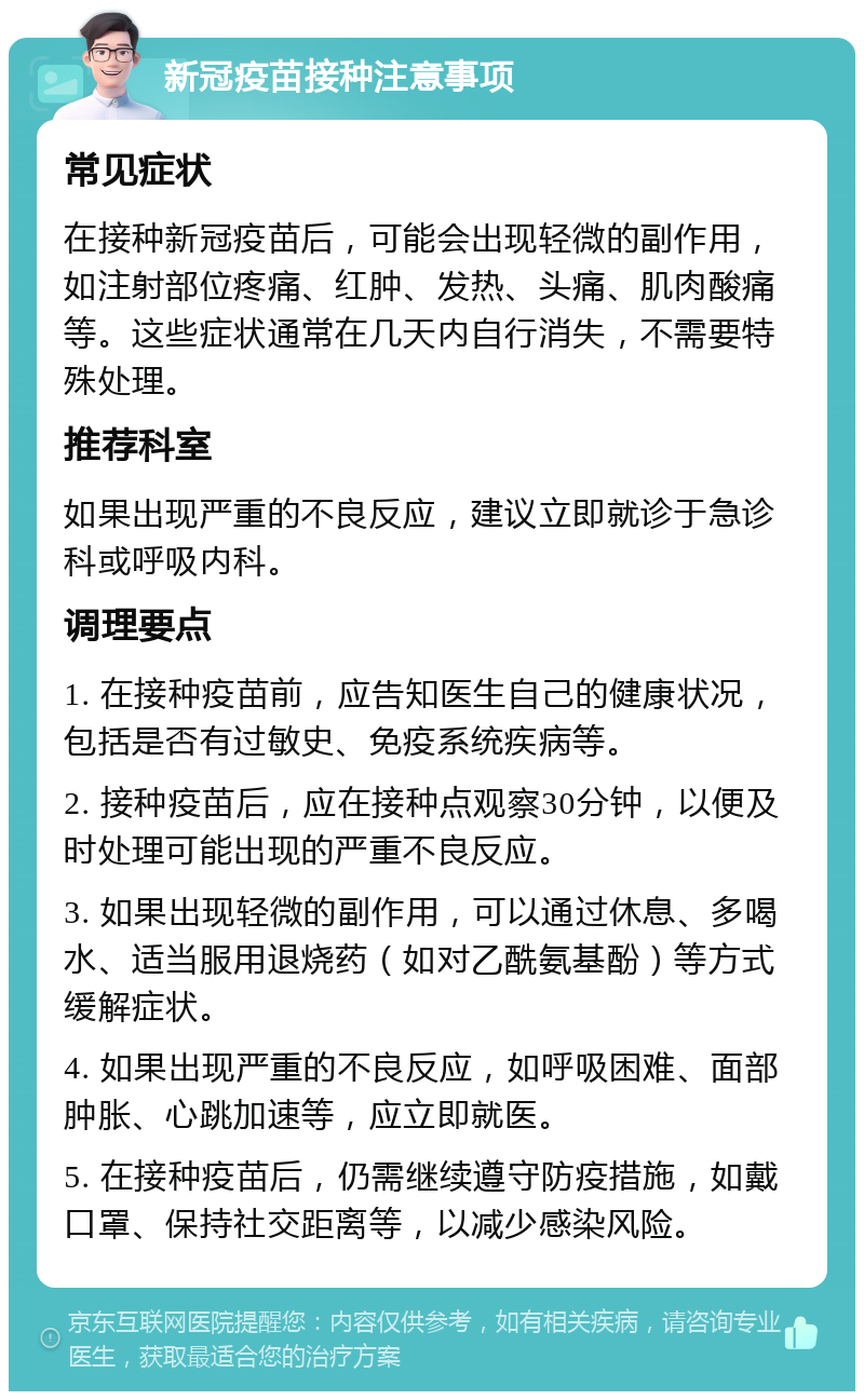 新冠疫苗接种注意事项 常见症状 在接种新冠疫苗后，可能会出现轻微的副作用，如注射部位疼痛、红肿、发热、头痛、肌肉酸痛等。这些症状通常在几天内自行消失，不需要特殊处理。 推荐科室 如果出现严重的不良反应，建议立即就诊于急诊科或呼吸内科。 调理要点 1. 在接种疫苗前，应告知医生自己的健康状况，包括是否有过敏史、免疫系统疾病等。 2. 接种疫苗后，应在接种点观察30分钟，以便及时处理可能出现的严重不良反应。 3. 如果出现轻微的副作用，可以通过休息、多喝水、适当服用退烧药（如对乙酰氨基酚）等方式缓解症状。 4. 如果出现严重的不良反应，如呼吸困难、面部肿胀、心跳加速等，应立即就医。 5. 在接种疫苗后，仍需继续遵守防疫措施，如戴口罩、保持社交距离等，以减少感染风险。