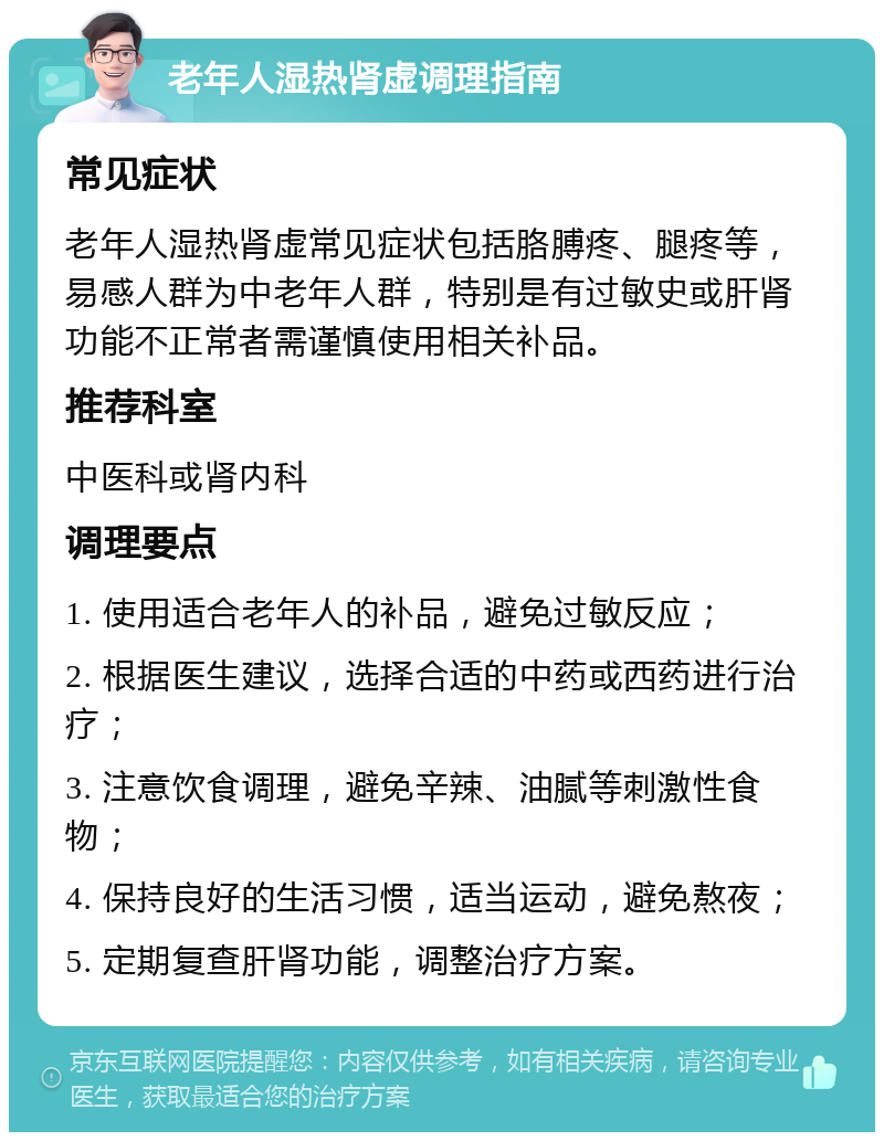 老年人湿热肾虚调理指南 常见症状 老年人湿热肾虚常见症状包括胳膊疼、腿疼等，易感人群为中老年人群，特别是有过敏史或肝肾功能不正常者需谨慎使用相关补品。 推荐科室 中医科或肾内科 调理要点 1. 使用适合老年人的补品，避免过敏反应； 2. 根据医生建议，选择合适的中药或西药进行治疗； 3. 注意饮食调理，避免辛辣、油腻等刺激性食物； 4. 保持良好的生活习惯，适当运动，避免熬夜； 5. 定期复查肝肾功能，调整治疗方案。