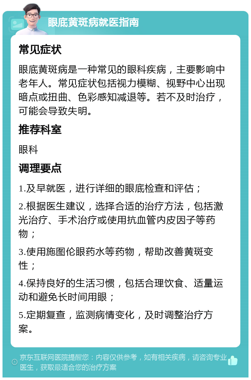 眼底黄斑病就医指南 常见症状 眼底黄斑病是一种常见的眼科疾病，主要影响中老年人。常见症状包括视力模糊、视野中心出现暗点或扭曲、色彩感知减退等。若不及时治疗，可能会导致失明。 推荐科室 眼科 调理要点 1.及早就医，进行详细的眼底检查和评估； 2.根据医生建议，选择合适的治疗方法，包括激光治疗、手术治疗或使用抗血管内皮因子等药物； 3.使用施图伦眼药水等药物，帮助改善黄斑变性； 4.保持良好的生活习惯，包括合理饮食、适量运动和避免长时间用眼； 5.定期复查，监测病情变化，及时调整治疗方案。