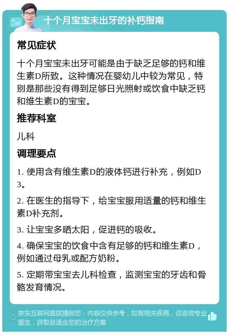 十个月宝宝未出牙的补钙指南 常见症状 十个月宝宝未出牙可能是由于缺乏足够的钙和维生素D所致。这种情况在婴幼儿中较为常见，特别是那些没有得到足够日光照射或饮食中缺乏钙和维生素D的宝宝。 推荐科室 儿科 调理要点 1. 使用含有维生素D的液体钙进行补充，例如D3。 2. 在医生的指导下，给宝宝服用适量的钙和维生素D补充剂。 3. 让宝宝多晒太阳，促进钙的吸收。 4. 确保宝宝的饮食中含有足够的钙和维生素D，例如通过母乳或配方奶粉。 5. 定期带宝宝去儿科检查，监测宝宝的牙齿和骨骼发育情况。