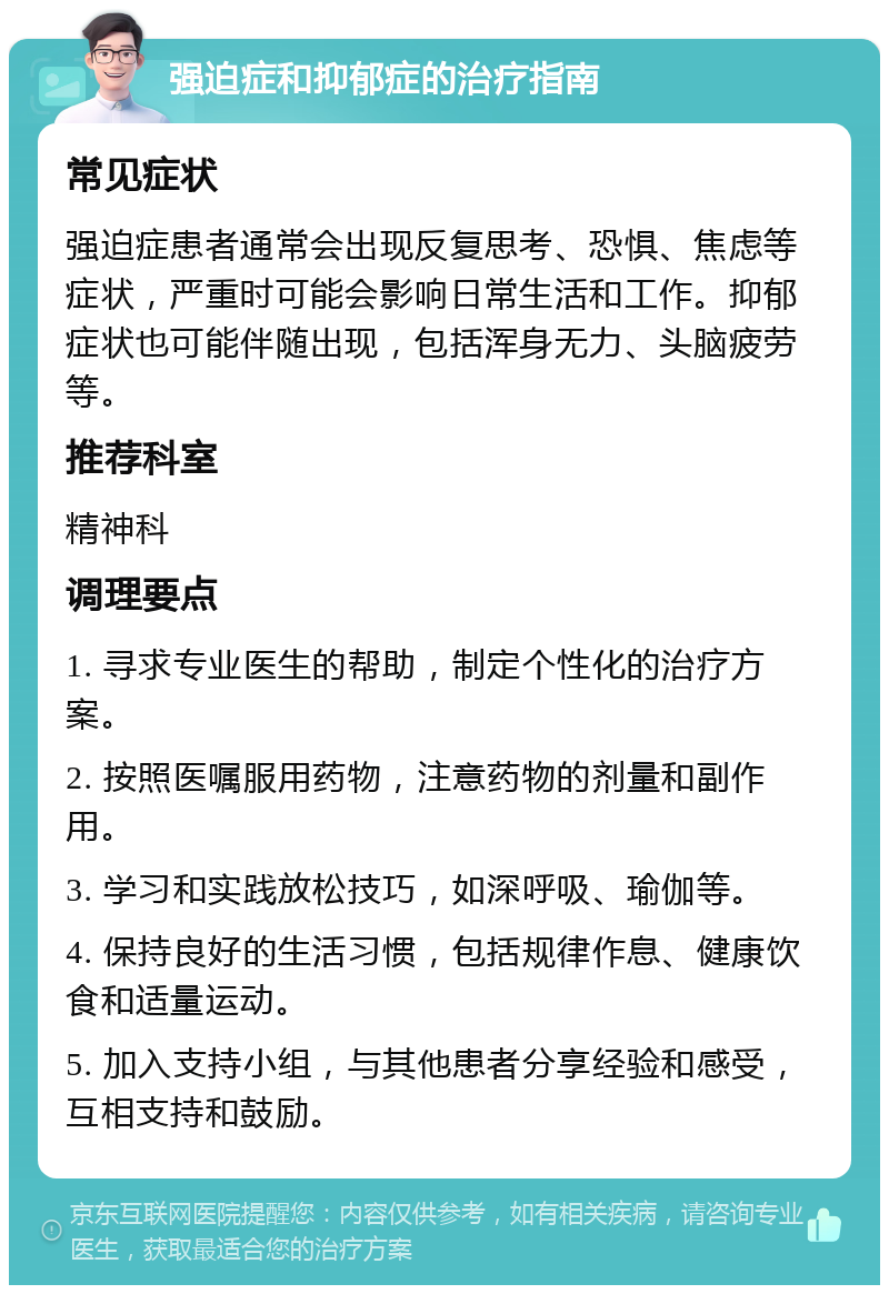 强迫症和抑郁症的治疗指南 常见症状 强迫症患者通常会出现反复思考、恐惧、焦虑等症状，严重时可能会影响日常生活和工作。抑郁症状也可能伴随出现，包括浑身无力、头脑疲劳等。 推荐科室 精神科 调理要点 1. 寻求专业医生的帮助，制定个性化的治疗方案。 2. 按照医嘱服用药物，注意药物的剂量和副作用。 3. 学习和实践放松技巧，如深呼吸、瑜伽等。 4. 保持良好的生活习惯，包括规律作息、健康饮食和适量运动。 5. 加入支持小组，与其他患者分享经验和感受，互相支持和鼓励。