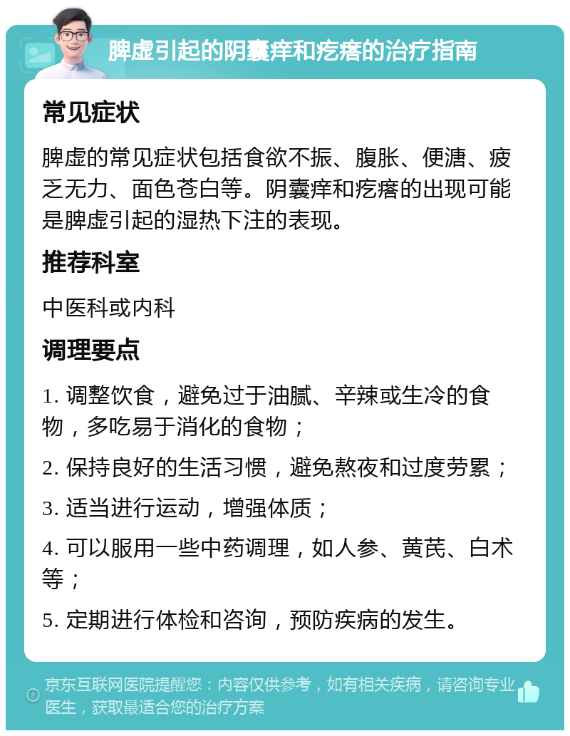 脾虚引起的阴囊痒和疙瘩的治疗指南 常见症状 脾虚的常见症状包括食欲不振、腹胀、便溏、疲乏无力、面色苍白等。阴囊痒和疙瘩的出现可能是脾虚引起的湿热下注的表现。 推荐科室 中医科或内科 调理要点 1. 调整饮食，避免过于油腻、辛辣或生冷的食物，多吃易于消化的食物； 2. 保持良好的生活习惯，避免熬夜和过度劳累； 3. 适当进行运动，增强体质； 4. 可以服用一些中药调理，如人参、黄芪、白术等； 5. 定期进行体检和咨询，预防疾病的发生。