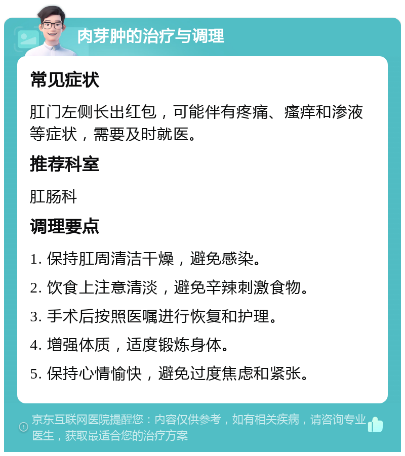 肉芽肿的治疗与调理 常见症状 肛门左侧长出红包，可能伴有疼痛、瘙痒和渗液等症状，需要及时就医。 推荐科室 肛肠科 调理要点 1. 保持肛周清洁干燥，避免感染。 2. 饮食上注意清淡，避免辛辣刺激食物。 3. 手术后按照医嘱进行恢复和护理。 4. 增强体质，适度锻炼身体。 5. 保持心情愉快，避免过度焦虑和紧张。