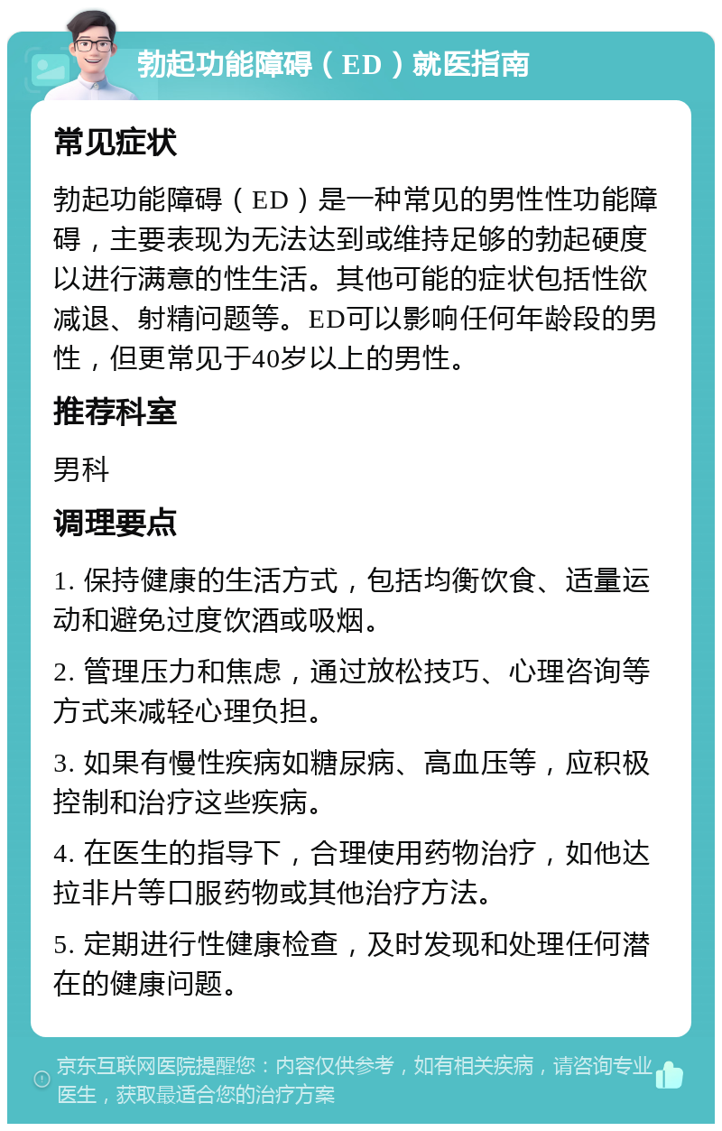 勃起功能障碍（ED）就医指南 常见症状 勃起功能障碍（ED）是一种常见的男性性功能障碍，主要表现为无法达到或维持足够的勃起硬度以进行满意的性生活。其他可能的症状包括性欲减退、射精问题等。ED可以影响任何年龄段的男性，但更常见于40岁以上的男性。 推荐科室 男科 调理要点 1. 保持健康的生活方式，包括均衡饮食、适量运动和避免过度饮酒或吸烟。 2. 管理压力和焦虑，通过放松技巧、心理咨询等方式来减轻心理负担。 3. 如果有慢性疾病如糖尿病、高血压等，应积极控制和治疗这些疾病。 4. 在医生的指导下，合理使用药物治疗，如他达拉非片等口服药物或其他治疗方法。 5. 定期进行性健康检查，及时发现和处理任何潜在的健康问题。