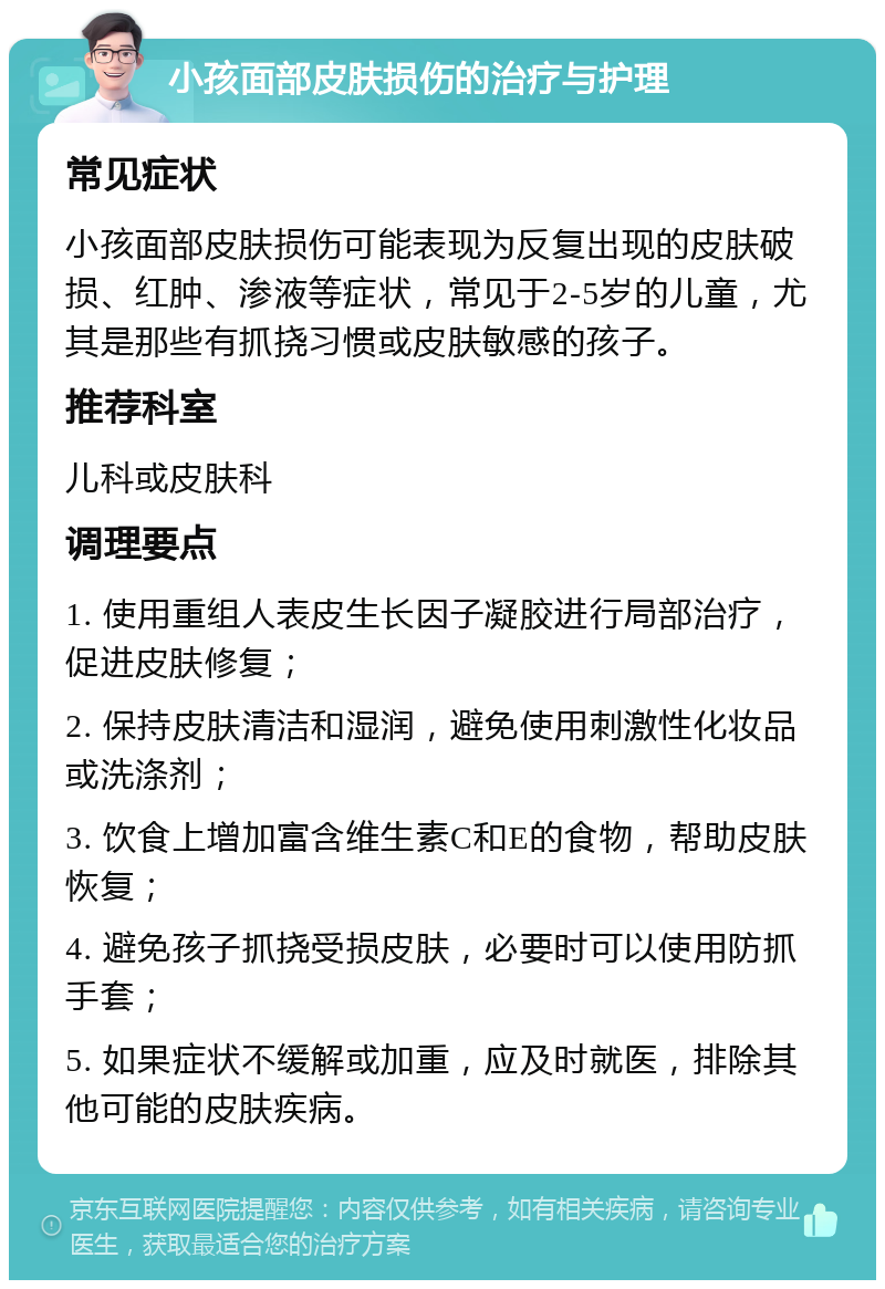 小孩面部皮肤损伤的治疗与护理 常见症状 小孩面部皮肤损伤可能表现为反复出现的皮肤破损、红肿、渗液等症状，常见于2-5岁的儿童，尤其是那些有抓挠习惯或皮肤敏感的孩子。 推荐科室 儿科或皮肤科 调理要点 1. 使用重组人表皮生长因子凝胶进行局部治疗，促进皮肤修复； 2. 保持皮肤清洁和湿润，避免使用刺激性化妆品或洗涤剂； 3. 饮食上增加富含维生素C和E的食物，帮助皮肤恢复； 4. 避免孩子抓挠受损皮肤，必要时可以使用防抓手套； 5. 如果症状不缓解或加重，应及时就医，排除其他可能的皮肤疾病。