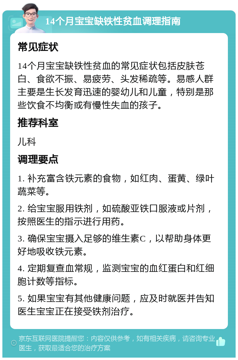 14个月宝宝缺铁性贫血调理指南 常见症状 14个月宝宝缺铁性贫血的常见症状包括皮肤苍白、食欲不振、易疲劳、头发稀疏等。易感人群主要是生长发育迅速的婴幼儿和儿童，特别是那些饮食不均衡或有慢性失血的孩子。 推荐科室 儿科 调理要点 1. 补充富含铁元素的食物，如红肉、蛋黄、绿叶蔬菜等。 2. 给宝宝服用铁剂，如硫酸亚铁口服液或片剂，按照医生的指示进行用药。 3. 确保宝宝摄入足够的维生素C，以帮助身体更好地吸收铁元素。 4. 定期复查血常规，监测宝宝的血红蛋白和红细胞计数等指标。 5. 如果宝宝有其他健康问题，应及时就医并告知医生宝宝正在接受铁剂治疗。