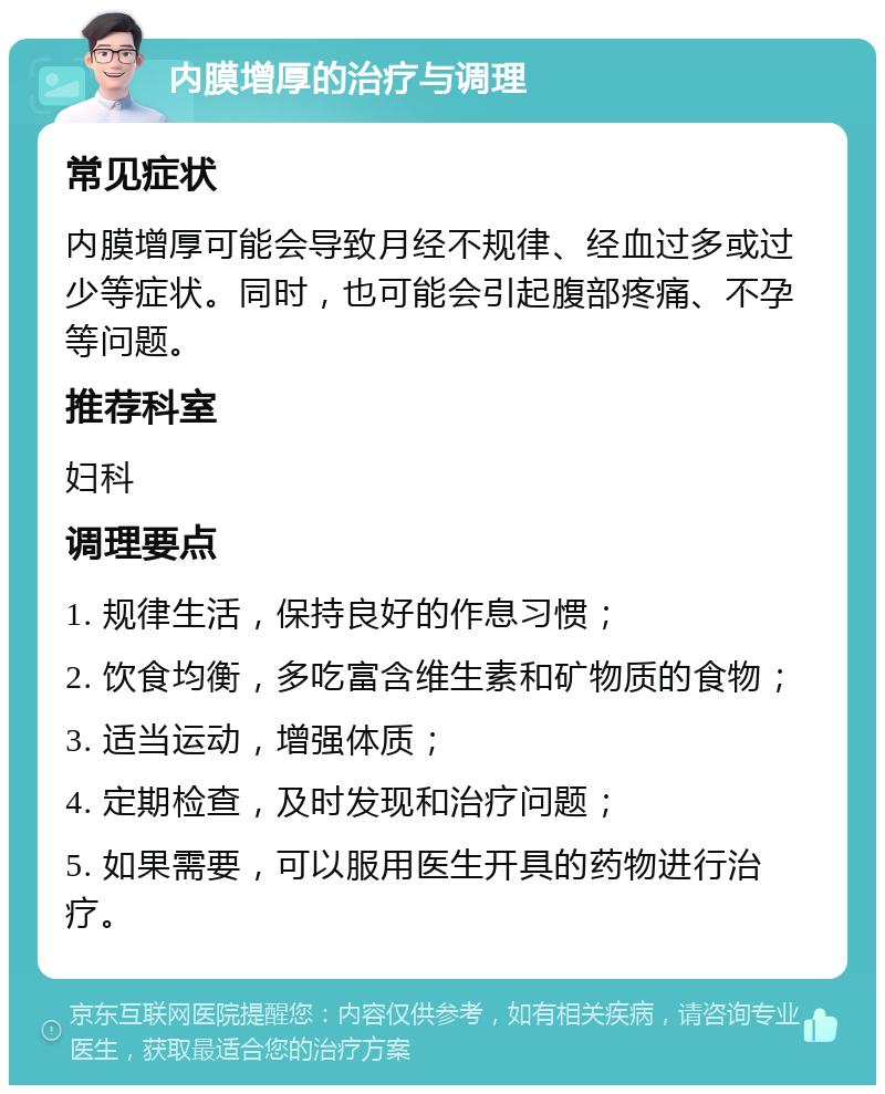 内膜增厚的治疗与调理 常见症状 内膜增厚可能会导致月经不规律、经血过多或过少等症状。同时，也可能会引起腹部疼痛、不孕等问题。 推荐科室 妇科 调理要点 1. 规律生活，保持良好的作息习惯； 2. 饮食均衡，多吃富含维生素和矿物质的食物； 3. 适当运动，增强体质； 4. 定期检查，及时发现和治疗问题； 5. 如果需要，可以服用医生开具的药物进行治疗。