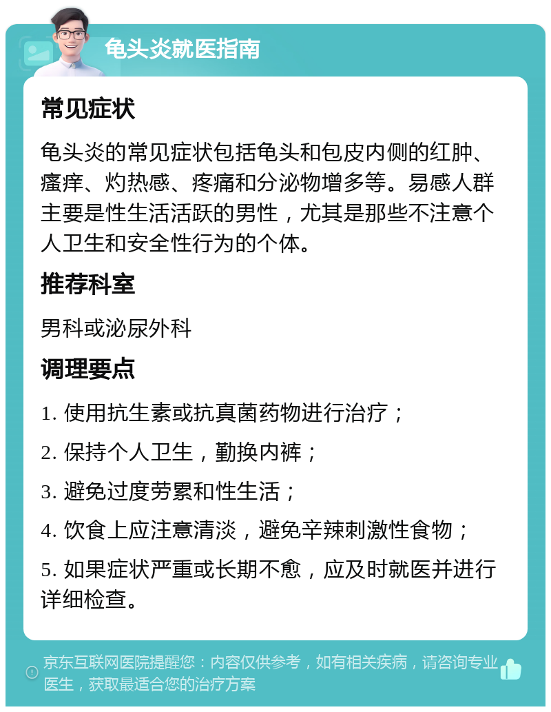 龟头炎就医指南 常见症状 龟头炎的常见症状包括龟头和包皮内侧的红肿、瘙痒、灼热感、疼痛和分泌物增多等。易感人群主要是性生活活跃的男性，尤其是那些不注意个人卫生和安全性行为的个体。 推荐科室 男科或泌尿外科 调理要点 1. 使用抗生素或抗真菌药物进行治疗； 2. 保持个人卫生，勤换内裤； 3. 避免过度劳累和性生活； 4. 饮食上应注意清淡，避免辛辣刺激性食物； 5. 如果症状严重或长期不愈，应及时就医并进行详细检查。