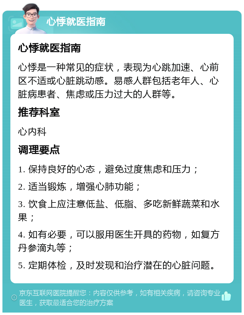 心悸就医指南 心悸就医指南 心悸是一种常见的症状，表现为心跳加速、心前区不适或心脏跳动感。易感人群包括老年人、心脏病患者、焦虑或压力过大的人群等。 推荐科室 心内科 调理要点 1. 保持良好的心态，避免过度焦虑和压力； 2. 适当锻炼，增强心肺功能； 3. 饮食上应注意低盐、低脂、多吃新鲜蔬菜和水果； 4. 如有必要，可以服用医生开具的药物，如复方丹参滴丸等； 5. 定期体检，及时发现和治疗潜在的心脏问题。