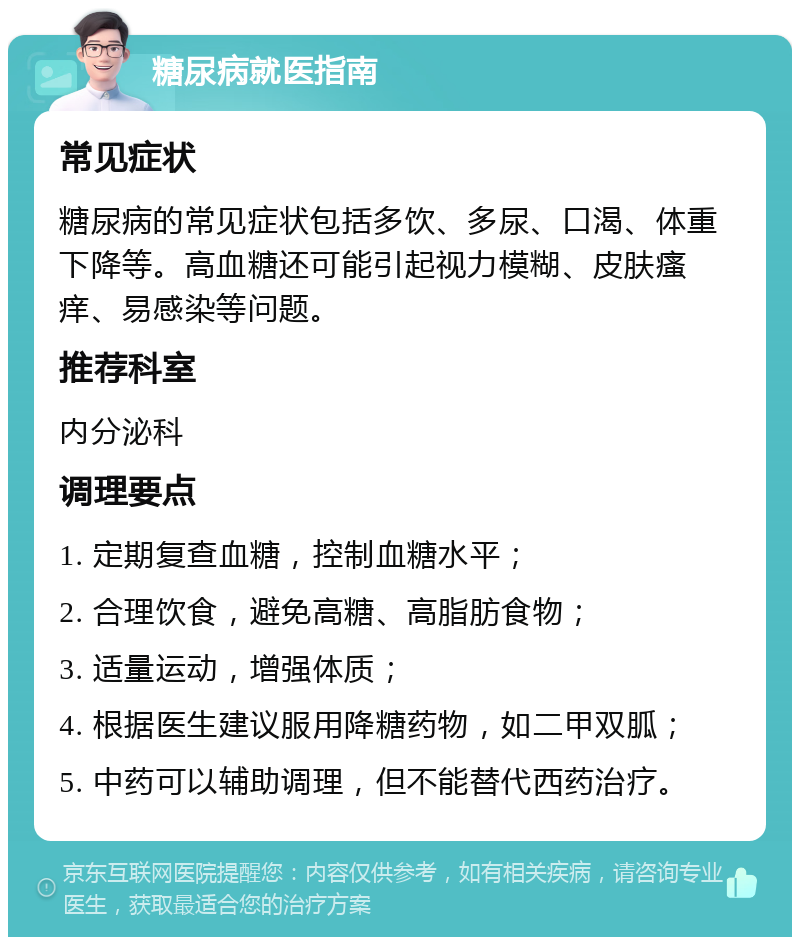 糖尿病就医指南 常见症状 糖尿病的常见症状包括多饮、多尿、口渴、体重下降等。高血糖还可能引起视力模糊、皮肤瘙痒、易感染等问题。 推荐科室 内分泌科 调理要点 1. 定期复查血糖，控制血糖水平； 2. 合理饮食，避免高糖、高脂肪食物； 3. 适量运动，增强体质； 4. 根据医生建议服用降糖药物，如二甲双胍； 5. 中药可以辅助调理，但不能替代西药治疗。